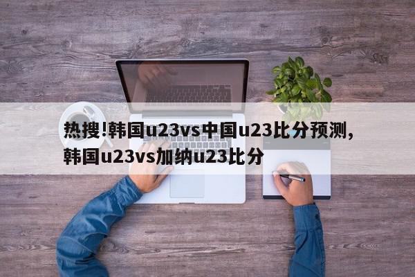 热搜!韩国u23vs中国u23比分预测,韩国u23vs加纳u23比分