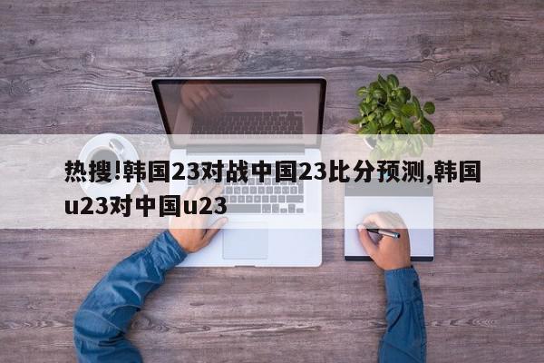 热搜!韩国23对战中国23比分预测,韩国u23对中国u23