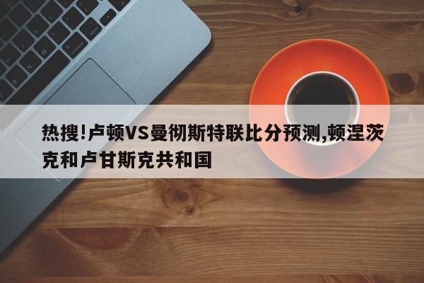 热搜!卢顿VS曼彻斯特联比分预测,顿涅茨克和卢甘斯克共和国