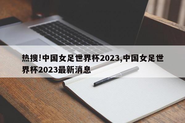 热搜!中国女足世界杯2023,中国女足世界杯2023最新消息