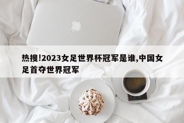 热搜!2023女足世界杯冠军是谁,中国女足首夺世界冠军