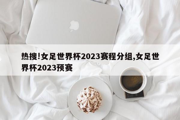 热搜!女足世界杯2023赛程分组,女足世界杯2023预赛