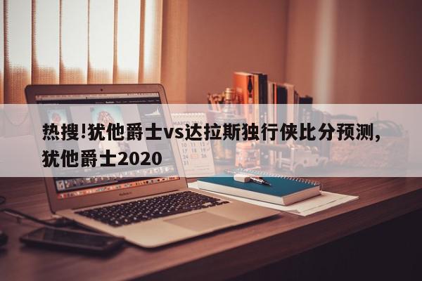 热搜!犹他爵士vs达拉斯独行侠比分预测,犹他爵士2020