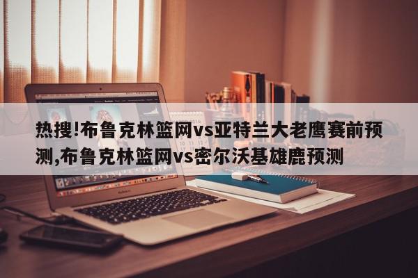 热搜!布鲁克林篮网vs亚特兰大老鹰赛前预测,布鲁克林篮网vs密尔沃基雄鹿预测