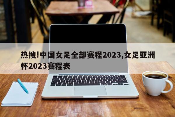 热搜!中国女足全部赛程2023,女足亚洲杯2023赛程表