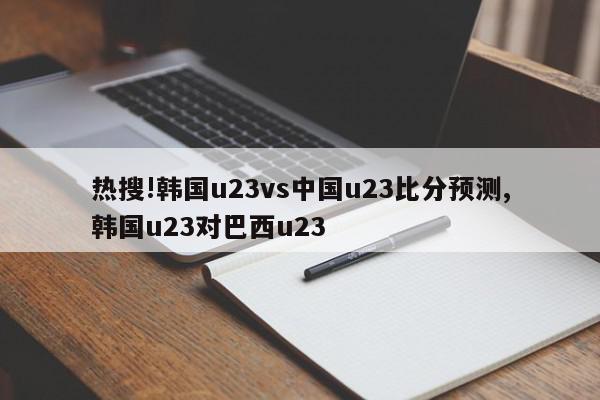 热搜!韩国u23vs中国u23比分预测,韩国u23对巴西u23