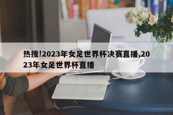 热搜!2023年女足世界杯决赛直播,2023年女足世界杯直播