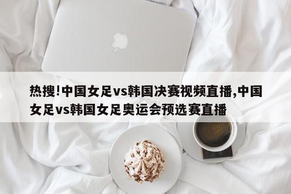 热搜!中国女足vs韩国决赛视频直播,中国女足vs韩国女足奥运会预选赛直播