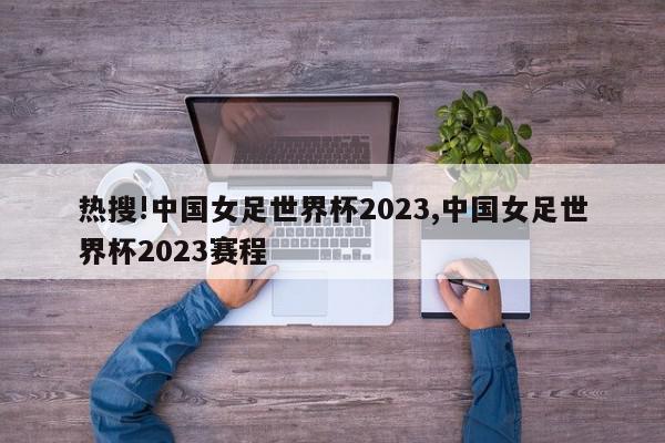 热搜!中国女足世界杯2023,中国女足世界杯2023赛程