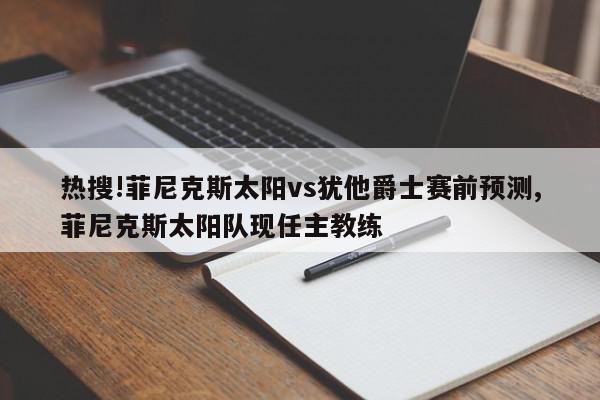 热搜!菲尼克斯太阳vs犹他爵士赛前预测,菲尼克斯太阳队现任主教练