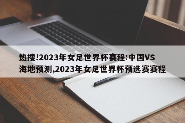 热搜!2023年女足世界杯赛程:中国VS海地预测,2023年女足世界杯预选赛赛程