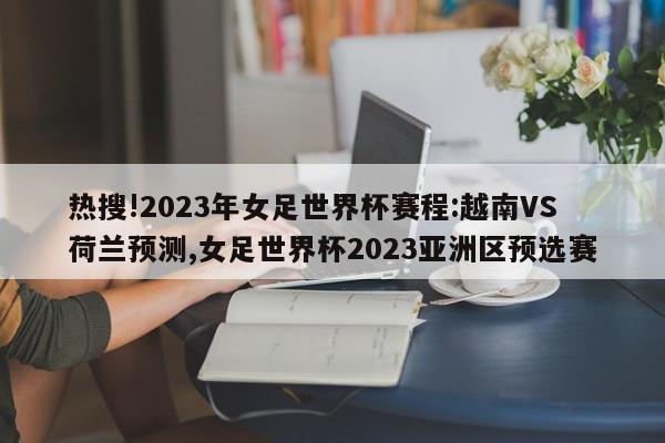 热搜!2023年女足世界杯赛程:越南VS荷兰预测,女足世界杯2023亚洲区预选赛