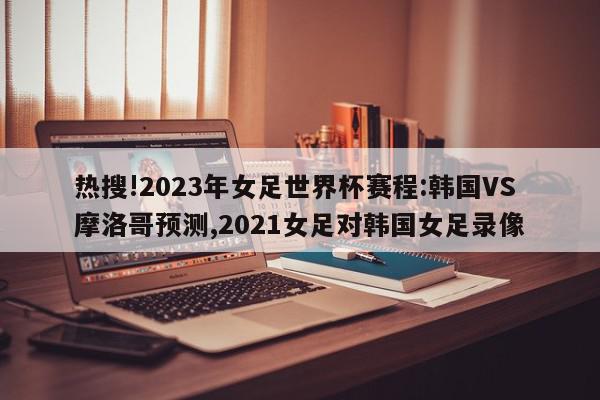 热搜!2023年女足世界杯赛程:韩国VS摩洛哥预测,2021女足对韩国女足录像