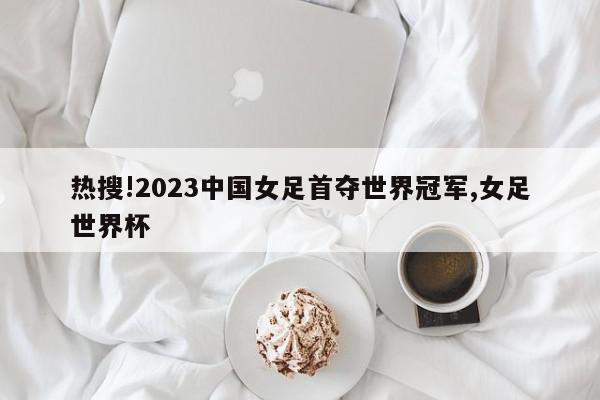 热搜!2023中国女足首夺世界冠军,女足世界杯