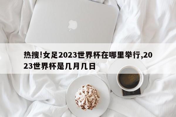 热搜!女足2023世界杯在哪里举行,2023世界杯是几月几日