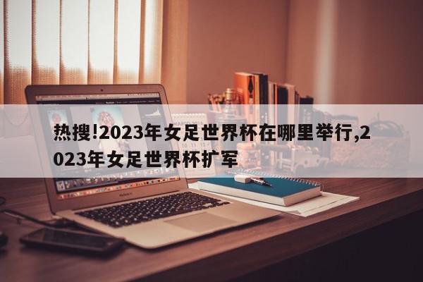 热搜!2023年女足世界杯在哪里举行,2023年女足世界杯扩军