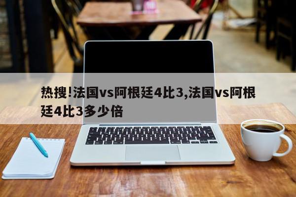 热搜!法国vs阿根廷4比3,法国vs阿根廷4比3多少倍