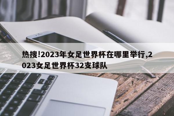 热搜!2023年女足世界杯在哪里举行,2023女足世界杯32支球队