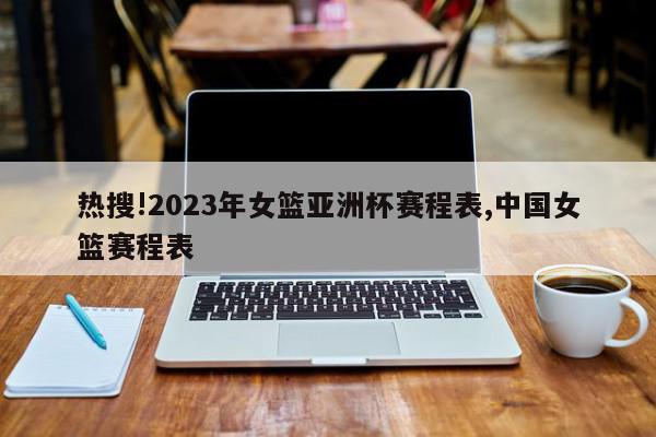 热搜!2023年女篮亚洲杯赛程表,中国女篮赛程表