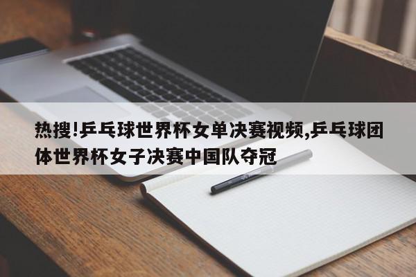 热搜!乒乓球世界杯女单决赛视频,乒乓球团体世界杯女子决赛中国队夺冠