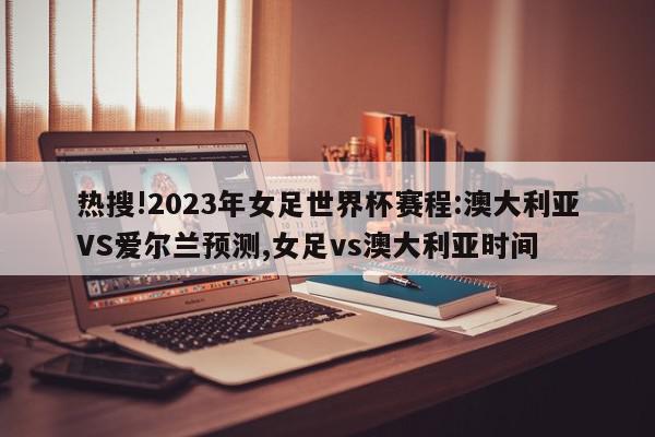 热搜!2023年女足世界杯赛程:澳大利亚VS爱尔兰预测,女足vs澳大利亚时间