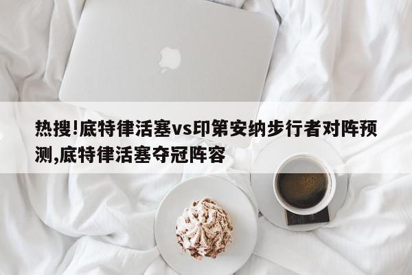 热搜!底特律活塞vs印第安纳步行者对阵预测,底特律活塞夺冠阵容