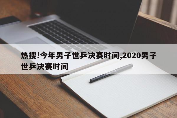 热搜!今年男子世乒决赛时间,2020男子世乒决赛时间