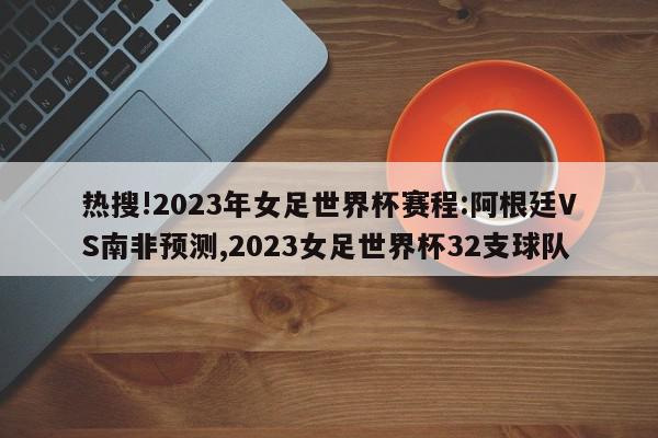 热搜!2023年女足世界杯赛程:阿根廷VS南非预测,2023女足世界杯32支球队