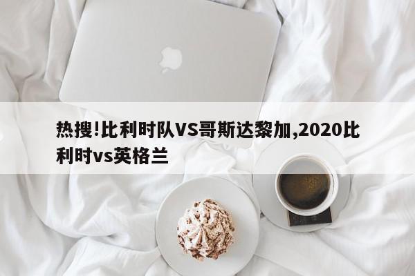 热搜!比利时队VS哥斯达黎加,2020比利时vs英格兰