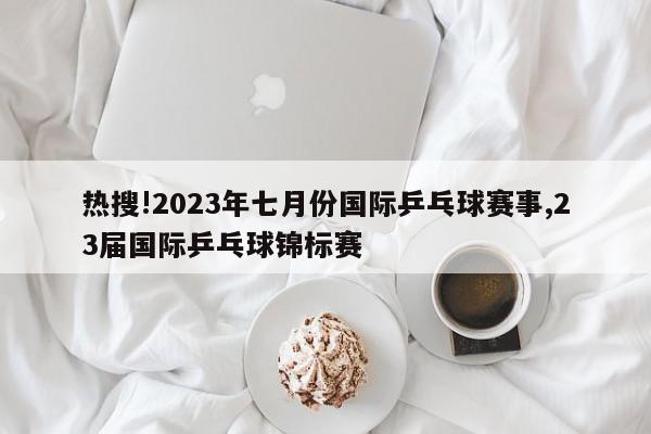 热搜!2023年七月份国际乒乓球赛事,23届国际乒乓球锦标赛