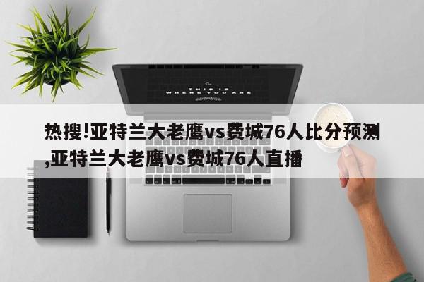 热搜!亚特兰大老鹰vs费城76人比分预测,亚特兰大老鹰vs费城76人直播