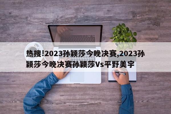 热搜!2023孙颖莎今晚决赛,2023孙颖莎今晚决赛孙颖莎Vs平野美宇