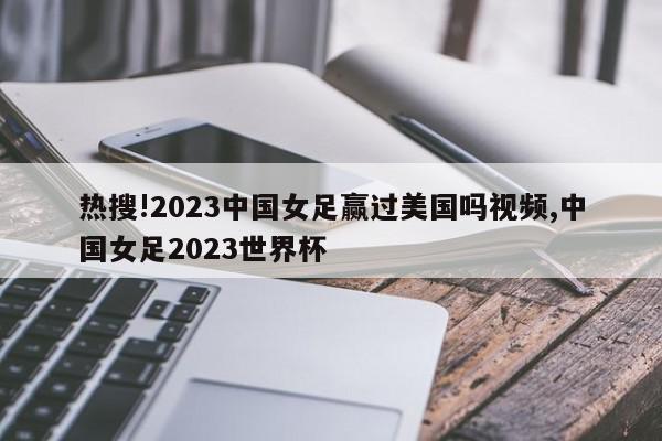 热搜!2023中国女足赢过美国吗视频,中国女足2023世界杯