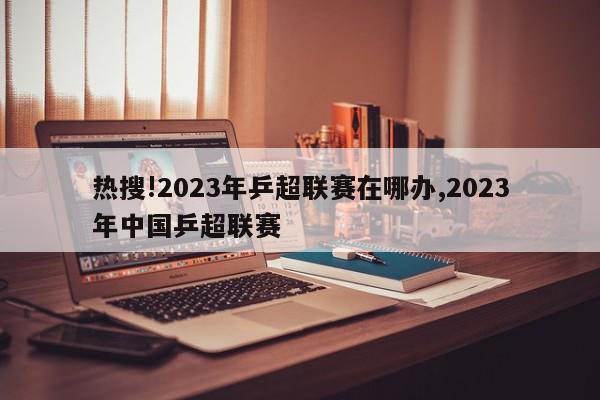 热搜!2023年乒超联赛在哪办,2023年中国乒超联赛