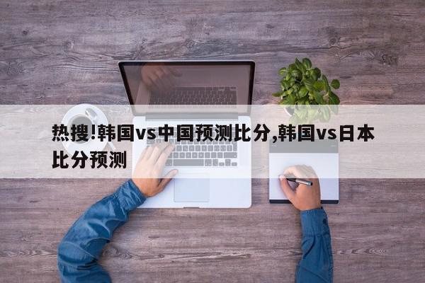 热搜!韩国vs中国预测比分,韩国vs日本比分预测