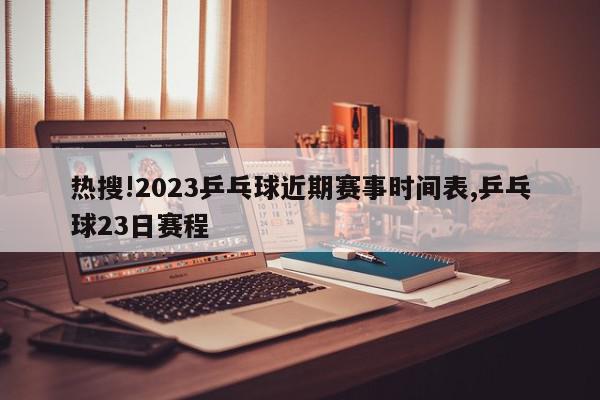 热搜!2023乒乓球近期赛事时间表,乒乓球23日赛程