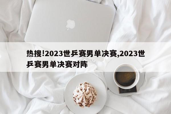 热搜!2023世乒赛男单决赛,2023世乒赛男单决赛对阵