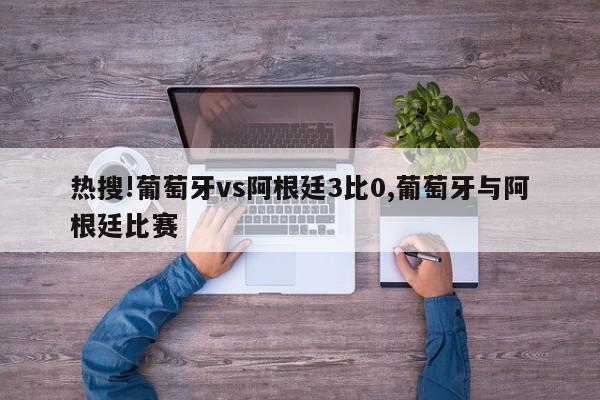 热搜!葡萄牙vs阿根廷3比0,葡萄牙与阿根廷比赛