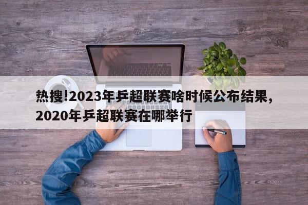 热搜!2023年乒超联赛啥时候公布结果,2020年乒超联赛在哪举行