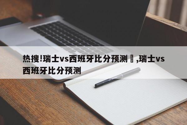 热搜!瑞士vs西班牙比分预测	,瑞士vs西班牙比分预测