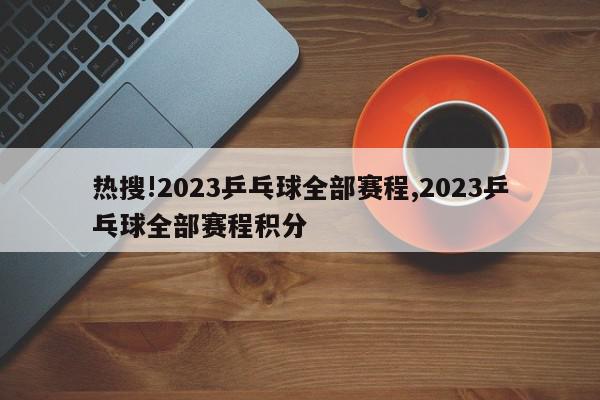 热搜!2023乒乓球全部赛程,2023乒乓球全部赛程积分