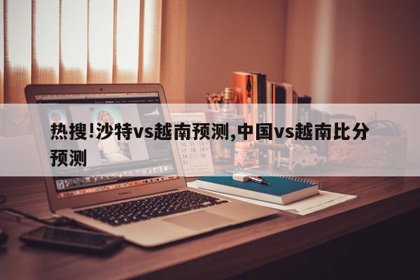 热搜!沙特vs越南预测,中国vs越南比分预测