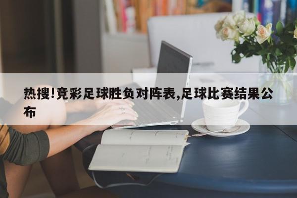 热搜!竞彩足球胜负对阵表,足球比赛结果公布