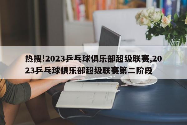 热搜!2023乒乓球俱乐部超级联赛,2023乒乓球俱乐部超级联赛第二阶段