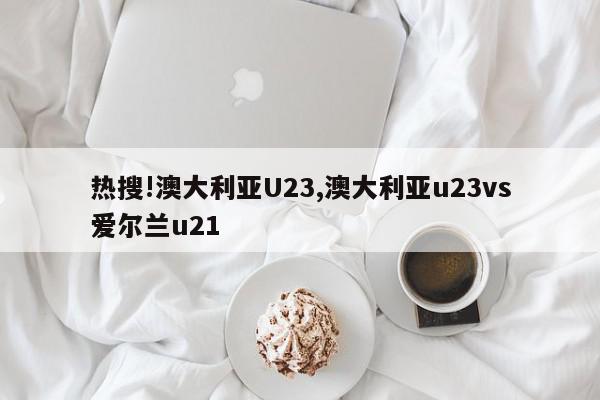 热搜!澳大利亚U23,澳大利亚u23vs爱尔兰u21