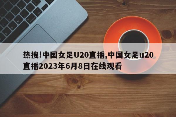 热搜!中国女足U20直播,中国女足u20直播2023年6月8日在线观看