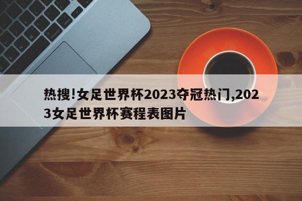 热搜!女足世界杯2023夺冠热门,2023女足世界杯赛程表图片