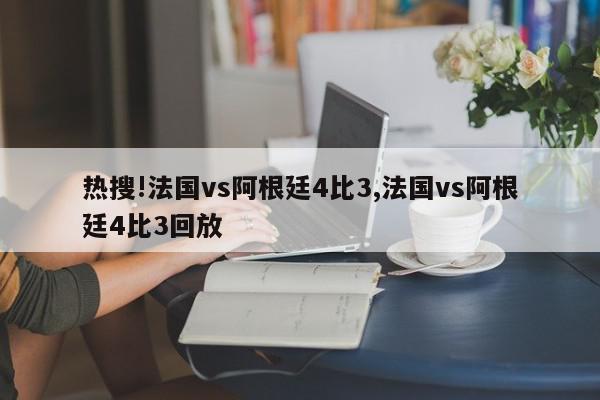 热搜!法国vs阿根廷4比3,法国vs阿根廷4比3回放