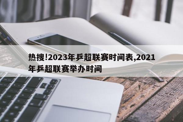 热搜!2023年乒超联赛时间表,2021年乒超联赛举办时间