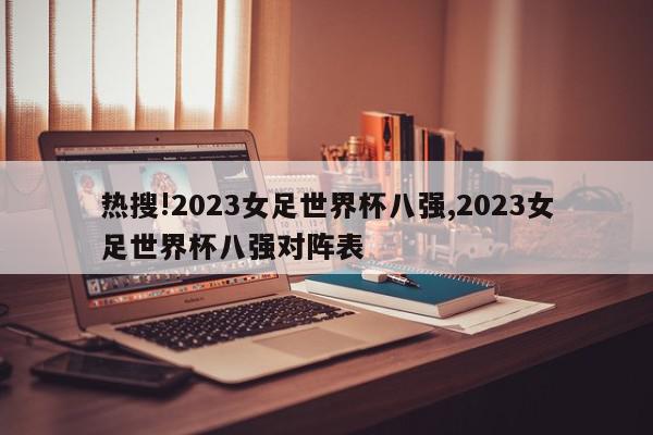 热搜!2023女足世界杯八强,2023女足世界杯八强对阵表